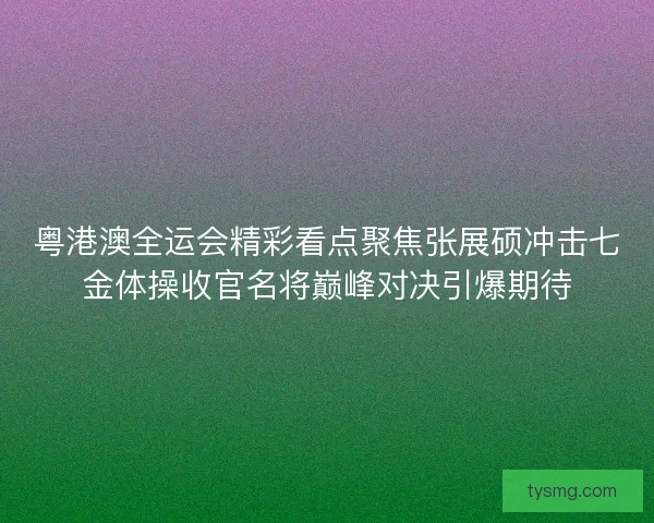 粤港澳全运会精彩看点聚焦张展硕冲击七金体操收官名将巅峰对决引爆期待