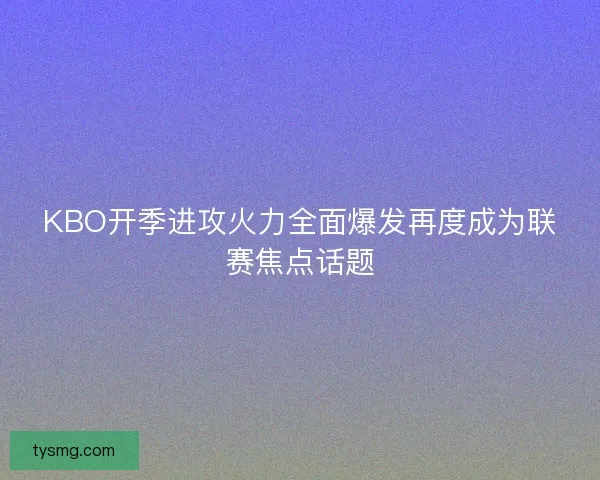 KBO开季进攻火力全面爆发再度成为联赛焦点话题