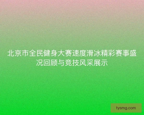 北京市全民健身大赛速度滑冰精彩赛事盛况回顾与竞技风采展示