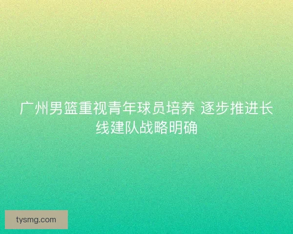 广州男篮重视青年球员培养 逐步推进长线建队战略明确