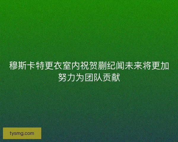 穆斯卡特更衣室内祝贺蒯纪闻未来将更加努力为团队贡献