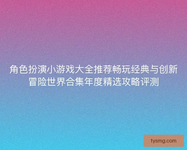角色扮演小游戏大全推荐畅玩经典与创新冒险世界合集年度精选攻略评测