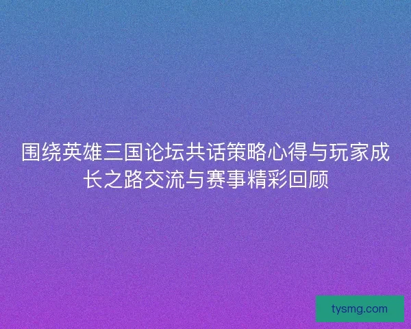 围绕英雄三国论坛共话策略心得与玩家成长之路交流与赛事精彩回顾