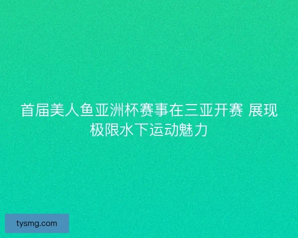 首届美人鱼亚洲杯赛事在三亚开赛 展现极限水下运动魅力