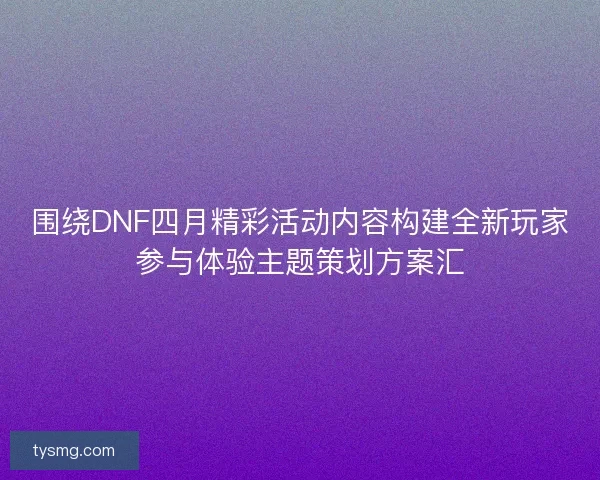 围绕DNF四月精彩活动内容构建全新玩家参与体验主题策划方案汇 围绕DNF四月精彩活动内容构建全新玩家参与体验主题策划方案汇
