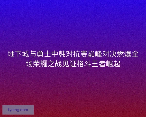 地下城与勇士中韩对抗赛巅峰对决燃爆全场荣耀之战见证格斗王者崛起 地下城与勇士中韩对抗赛巅峰对决燃爆全场荣耀之战见证格斗王者崛起