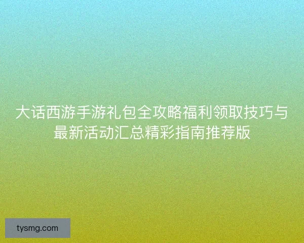 大话西游手游礼包全攻略福利领取技巧与最新活动汇总精彩指南推荐版