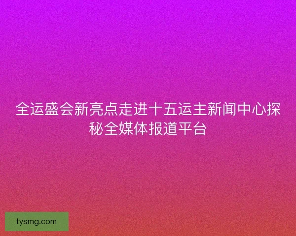全运盛会新亮点走进十五运主新闻中心探秘全媒体报道平台