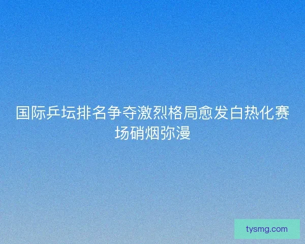 国际乒坛排名争夺激烈格局愈发白热化赛场硝烟弥漫
